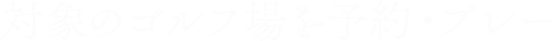 対象のゴルフ場を予約・プレー