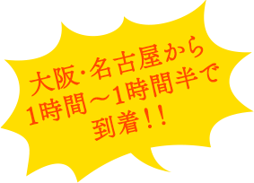 大阪・名古屋から1時間～1時間半で到着！！